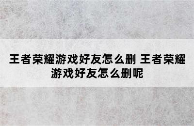 王者荣耀游戏好友怎么删 王者荣耀游戏好友怎么删呢